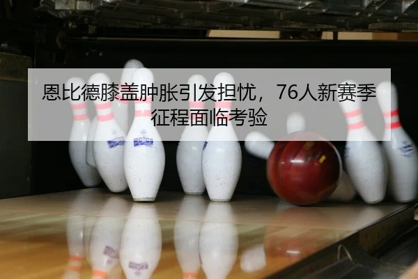 恩比德膝盖肿胀引发担忧，76人新赛季征程面临考验